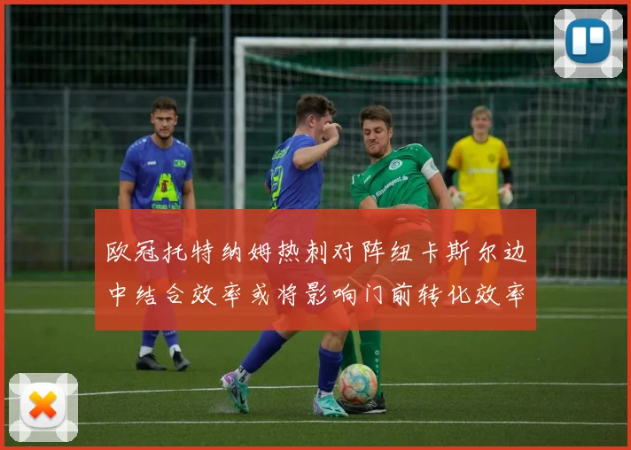 欧冠托特纳姆热刺对阵纽卡斯尔边中结合效率或将影响门前转化效率