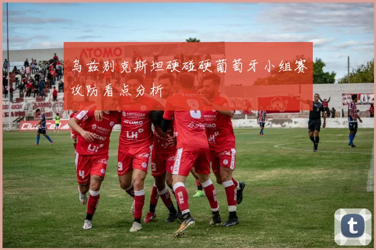 乌兹别克斯坦硬碰硬葡萄牙小组赛攻防看点分析