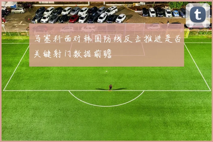 马塞科面对韩国防线反击推进是否关键射门数据前瞻
