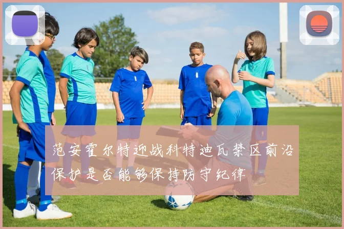 范安霍尔特迎战科特迪瓦禁区前沿保护是否能够保持防守纪律