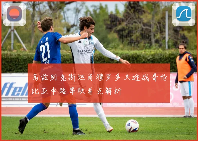 乌兹别克斯坦肖穆罗多夫迎战哥伦比亚中路串联看点解析
