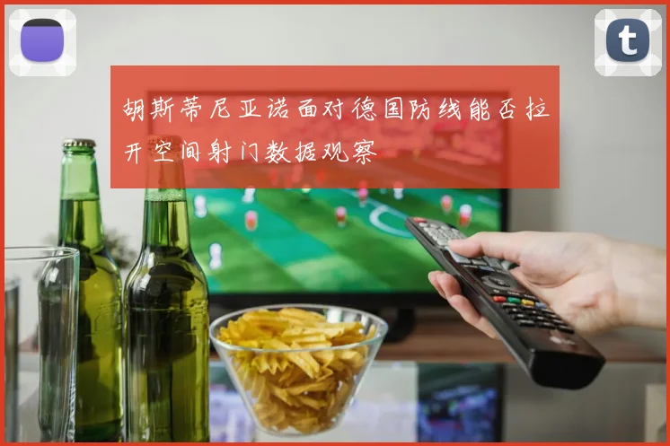 胡斯蒂尼亚诺面对德国防线能否拉开空间射门数据观察