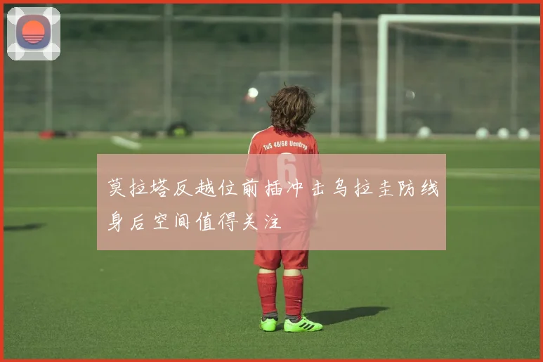 莫拉塔反越位前插冲击乌拉圭防线身后空间值得关注