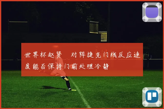世界杯赵贤祐对阵捷克门线反应速度能否保持门前处理冷静