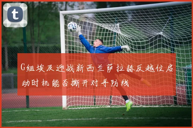 G组埃及迎战新西兰萨拉赫反越位启动时机能否撕开对手防线