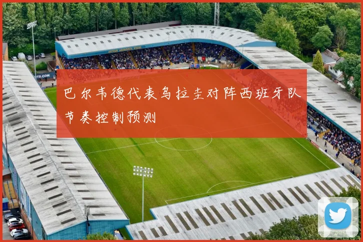 巴尔韦德代表乌拉圭对阵西班牙队节奏控制预测