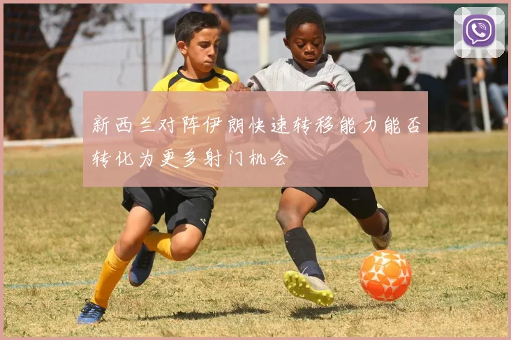 新西兰对阵伊朗快速转移能力能否转化为更多射门机会