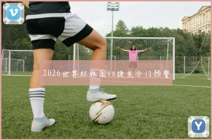 2026世界杯韩国vs捷克冷门预警