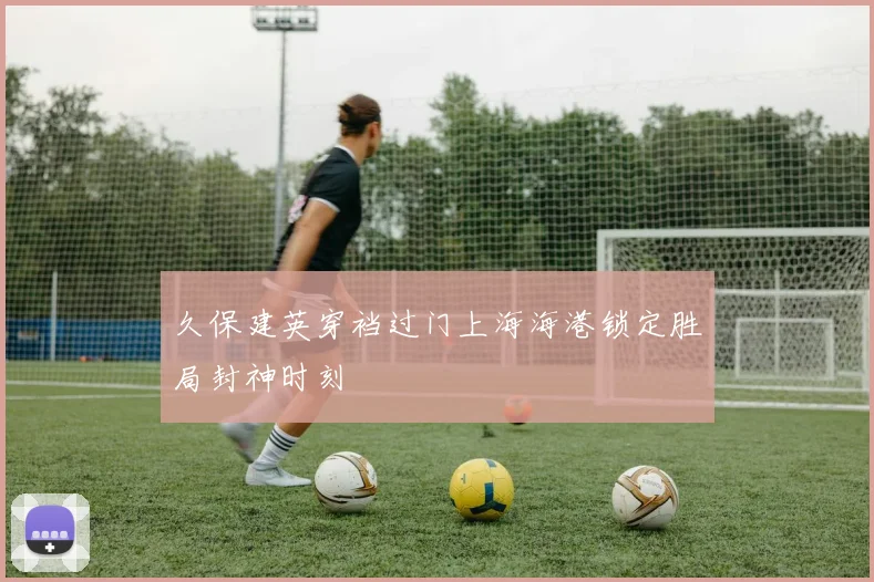 久保建英穿裆过门上海海港锁定胜局封神时刻