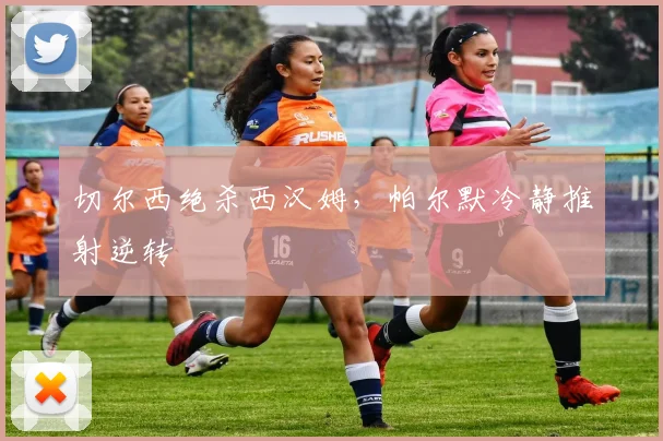 切尔西绝杀西汉姆，帕尔默冷静推射逆转