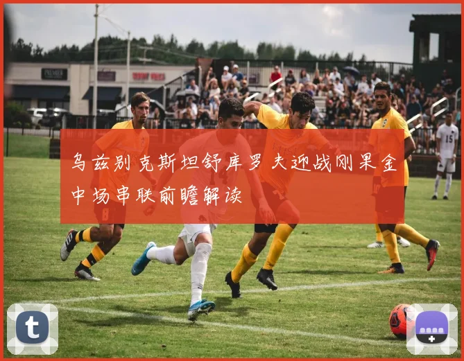 乌兹别克斯坦舒库罗夫迎战刚果金中场串联前瞻解读