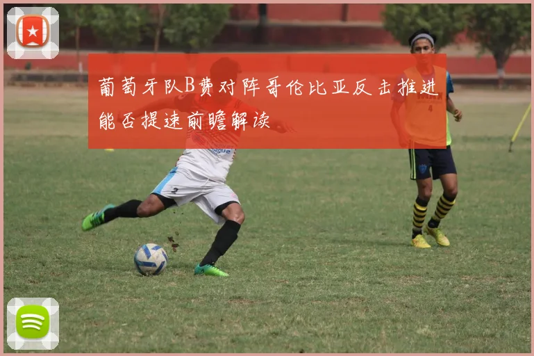 葡萄牙队B费对阵哥伦比亚反击推进能否提速前瞻解读