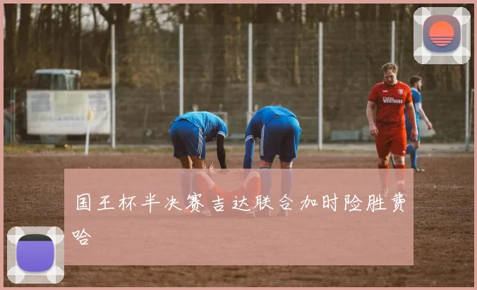 国王杯半决赛吉达联合加时险胜费哈