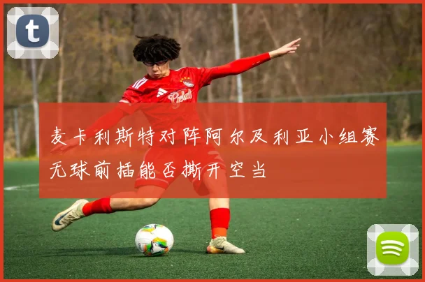 麦卡利斯特对阵阿尔及利亚小组赛无球前插能否撕开空当