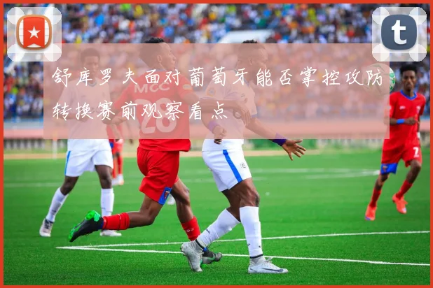 舒库罗夫面对葡萄牙能否掌控攻防转换赛前观察看点