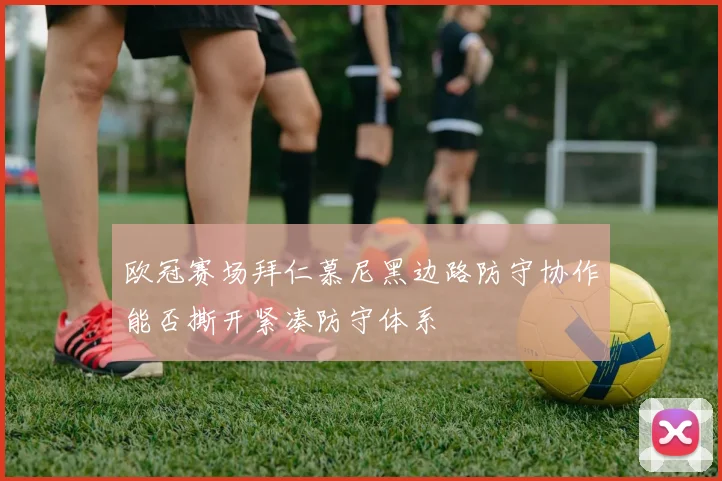 欧冠赛场拜仁慕尼黑边路防守协作能否撕开紧凑防守体系