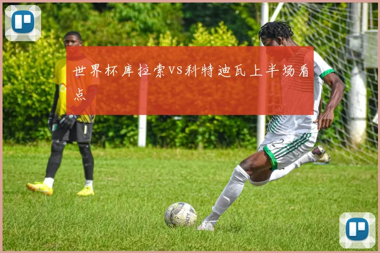 世界杯库拉索vs科特迪瓦上半场看点