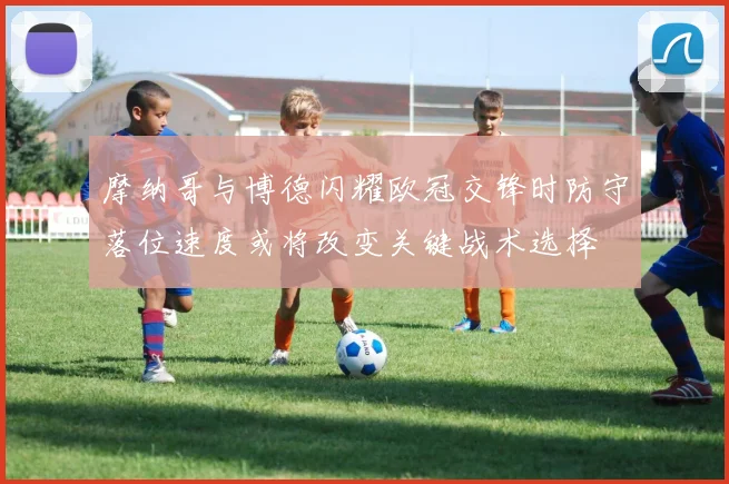 摩纳哥与博德闪耀欧冠交锋时防守落位速度或将改变关键战术选择