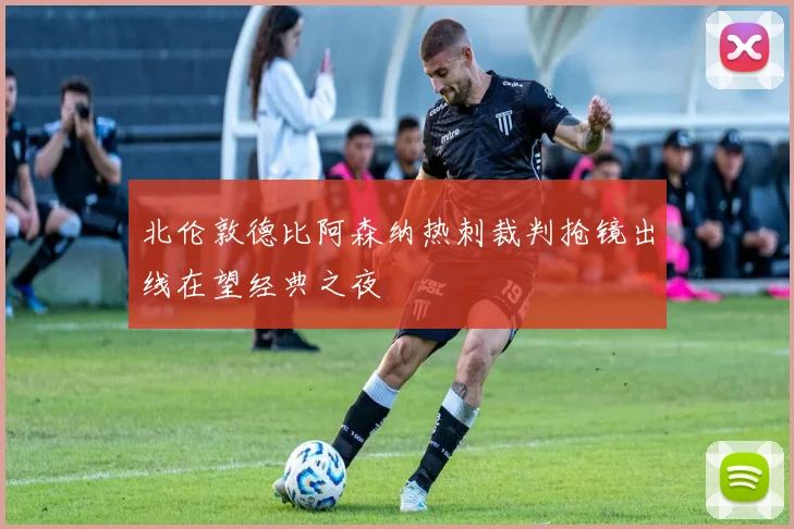北伦敦德比阿森纳热刺裁判抢镜出线在望经典之夜